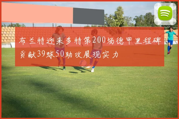 布兰特迎来多特第200场德甲里程碑贡献39球50助攻展现实力