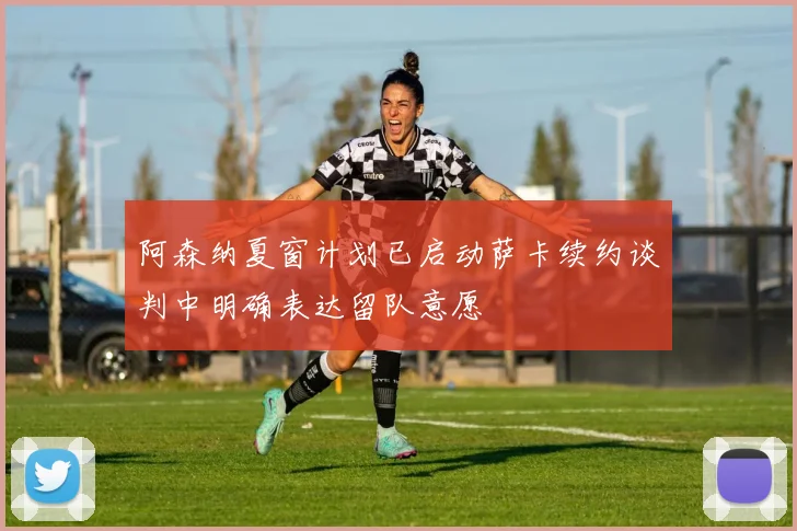 阿森纳夏窗计划已启动萨卡续约谈判中明确表达留队意愿