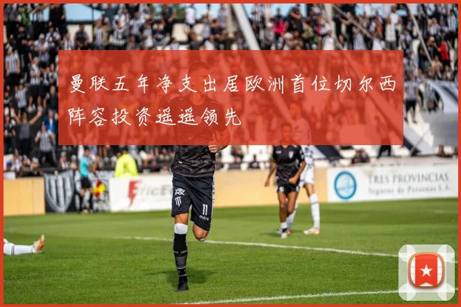 曼联五年净支出居欧洲首位切尔西阵容投资遥遥领先