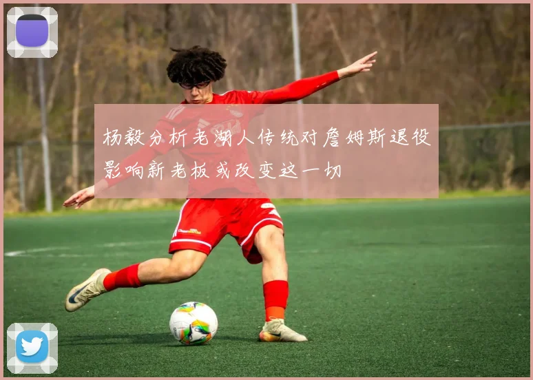 杨毅分析老湖人传统对詹姆斯退役影响新老板或改变这一切