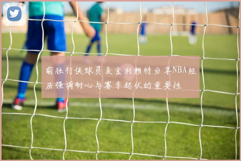 前独行侠球员麦金利赖特分享NBA经历强调耐心与赛季起伏的重要性