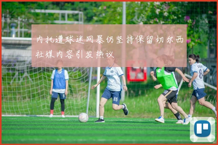 内托遭球迷网暴仍坚持保留切尔西社媒内容引发热议