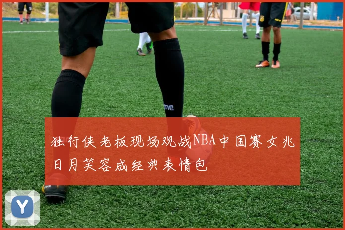 独行侠老板现场观战NBA中国赛女兆日月笑容成经典表情包