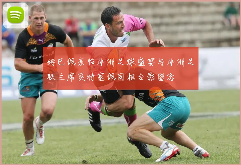 姆巴佩亲临非洲足球盛宴与非洲足联主席莫特塞佩同框合影留念