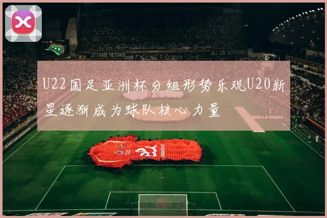 U22国足亚洲杯分组形势乐观U20新星逐渐成为球队核心力量