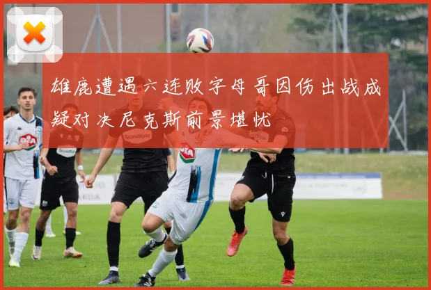 雄鹿遭遇六连败字母哥因伤出战成疑对决尼克斯前景堪忧