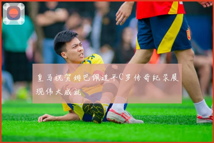 皇马祝贺姆巴佩追平C罗传奇纪录展现伟大成就